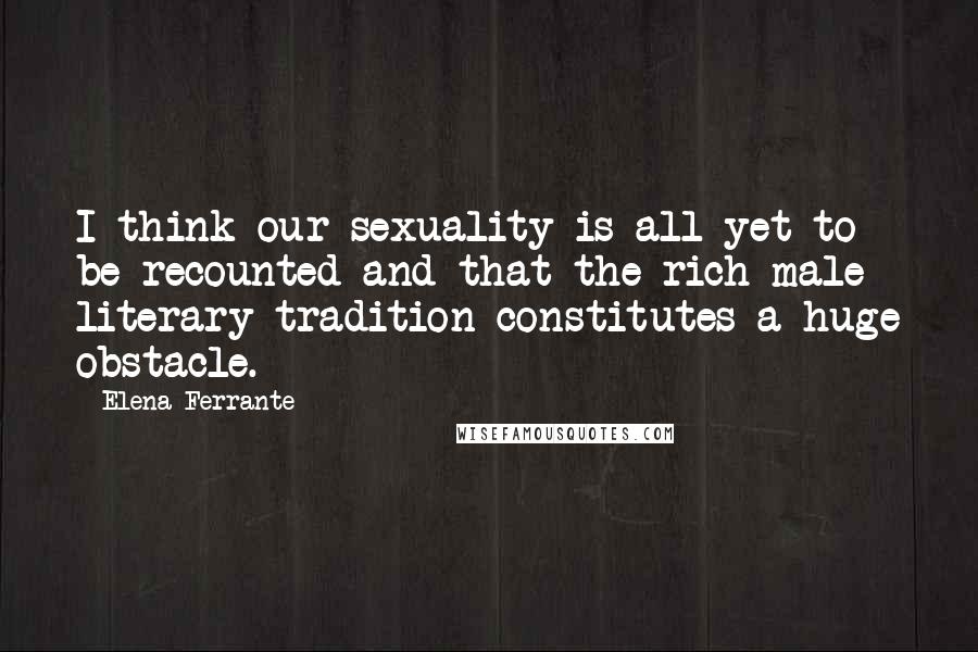 Elena Ferrante Quotes: I think our sexuality is all yet to be recounted and that the rich male literary tradition constitutes a huge obstacle.