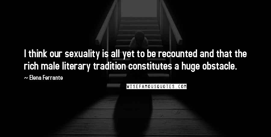 Elena Ferrante Quotes: I think our sexuality is all yet to be recounted and that the rich male literary tradition constitutes a huge obstacle.
