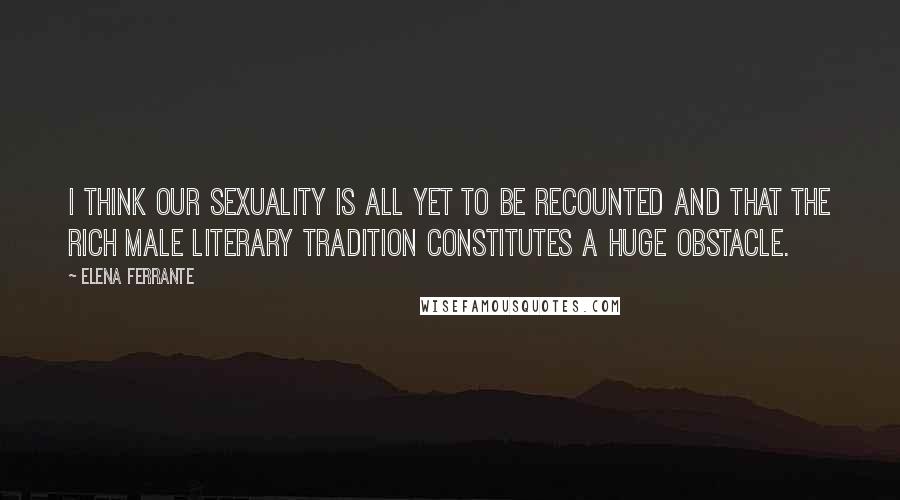 Elena Ferrante Quotes: I think our sexuality is all yet to be recounted and that the rich male literary tradition constitutes a huge obstacle.