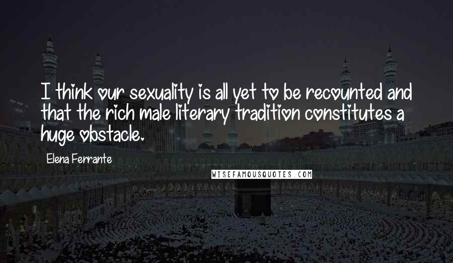 Elena Ferrante Quotes: I think our sexuality is all yet to be recounted and that the rich male literary tradition constitutes a huge obstacle.