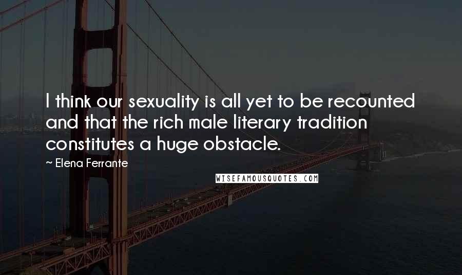 Elena Ferrante Quotes: I think our sexuality is all yet to be recounted and that the rich male literary tradition constitutes a huge obstacle.