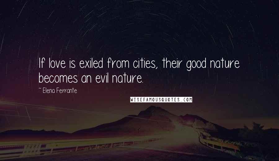 Elena Ferrante Quotes: If love is exiled from cities, their good nature becomes an evil nature.
