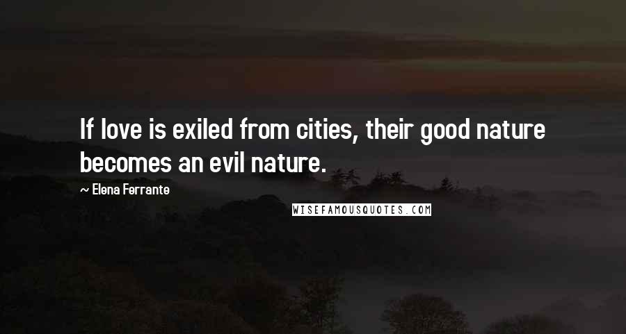 Elena Ferrante Quotes: If love is exiled from cities, their good nature becomes an evil nature.