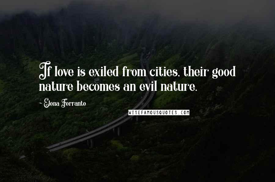 Elena Ferrante Quotes: If love is exiled from cities, their good nature becomes an evil nature.