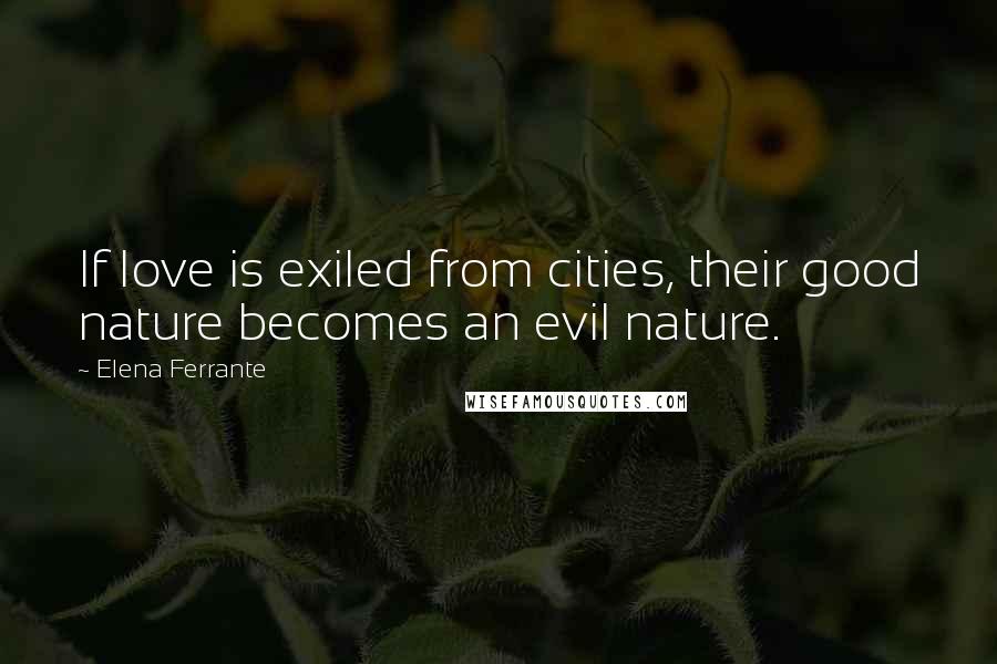 Elena Ferrante Quotes: If love is exiled from cities, their good nature becomes an evil nature.