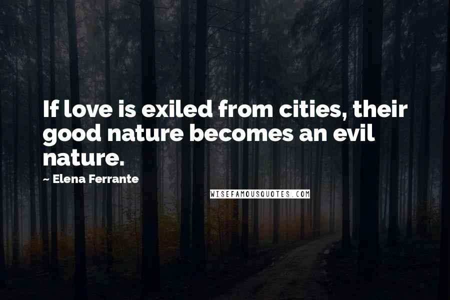 Elena Ferrante Quotes: If love is exiled from cities, their good nature becomes an evil nature.