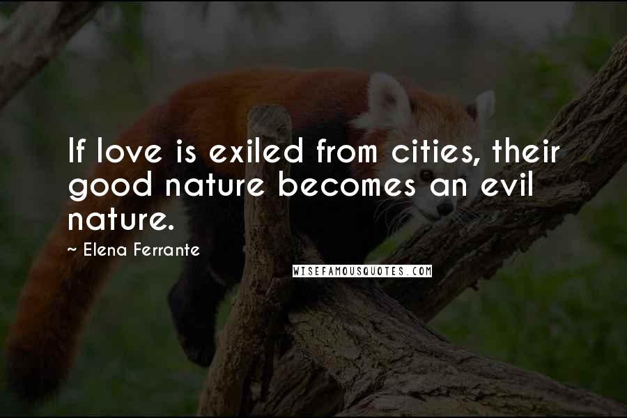Elena Ferrante Quotes: If love is exiled from cities, their good nature becomes an evil nature.