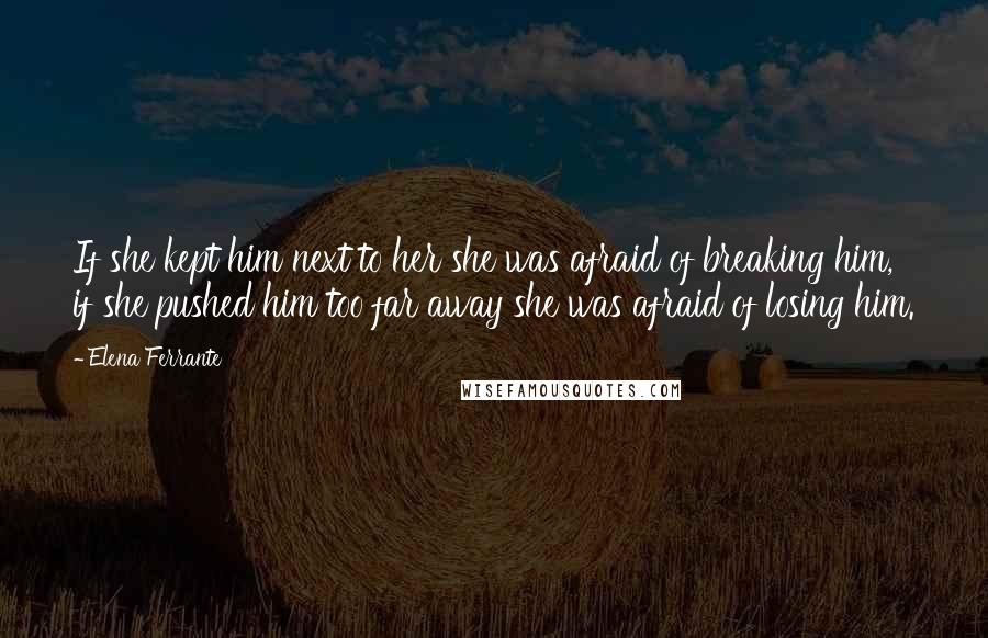 Elena Ferrante Quotes: If she kept him next to her she was afraid of breaking him, if she pushed him too far away she was afraid of losing him.