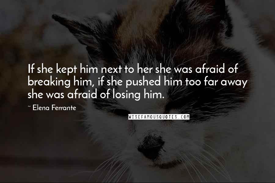 Elena Ferrante Quotes: If she kept him next to her she was afraid of breaking him, if she pushed him too far away she was afraid of losing him.