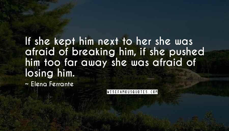 Elena Ferrante Quotes: If she kept him next to her she was afraid of breaking him, if she pushed him too far away she was afraid of losing him.