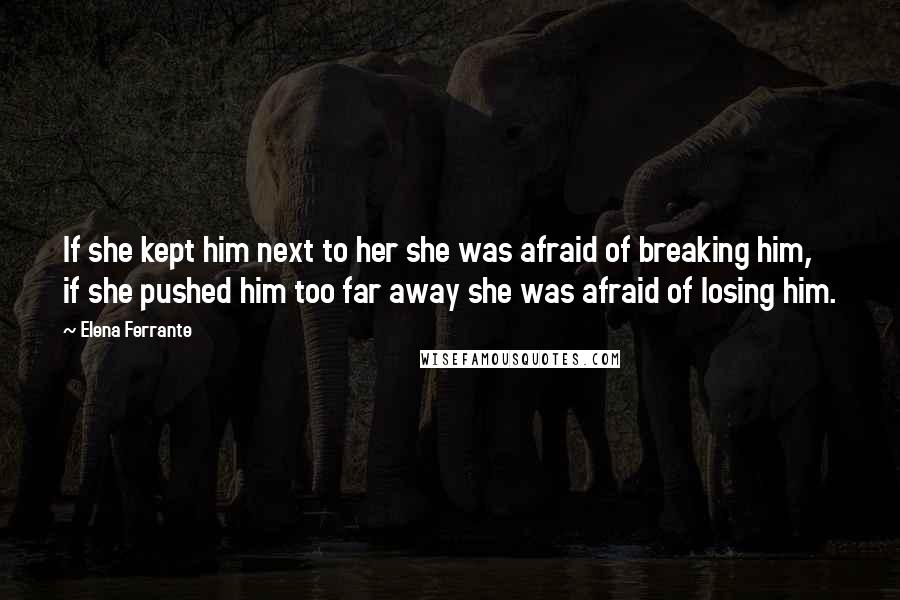 Elena Ferrante Quotes: If she kept him next to her she was afraid of breaking him, if she pushed him too far away she was afraid of losing him.