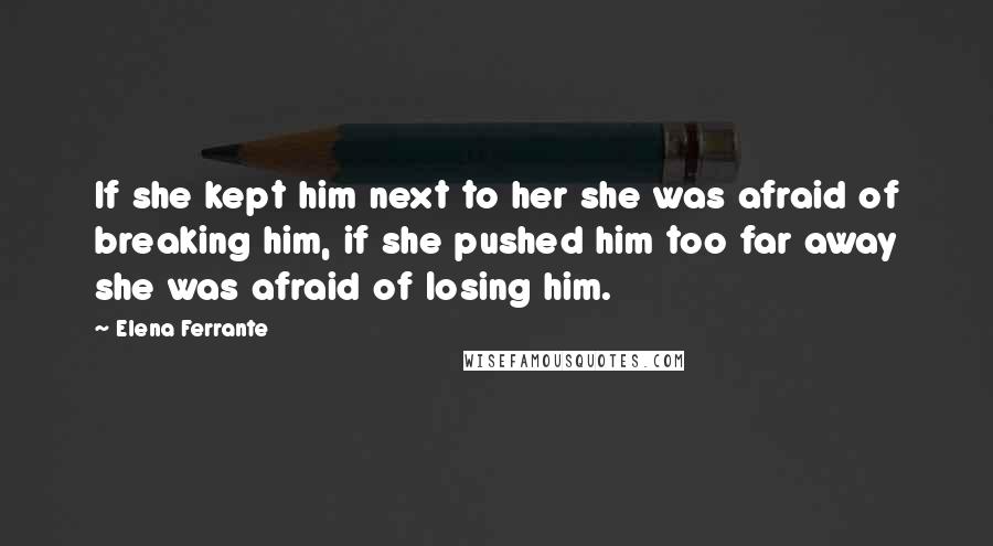 Elena Ferrante Quotes: If she kept him next to her she was afraid of breaking him, if she pushed him too far away she was afraid of losing him.