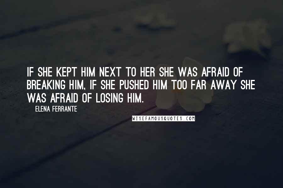 Elena Ferrante Quotes: If she kept him next to her she was afraid of breaking him, if she pushed him too far away she was afraid of losing him.