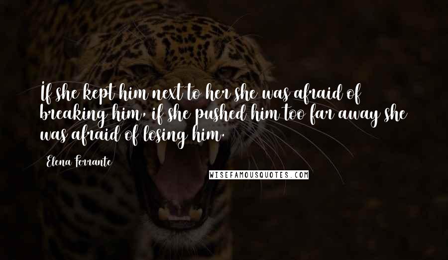 Elena Ferrante Quotes: If she kept him next to her she was afraid of breaking him, if she pushed him too far away she was afraid of losing him.