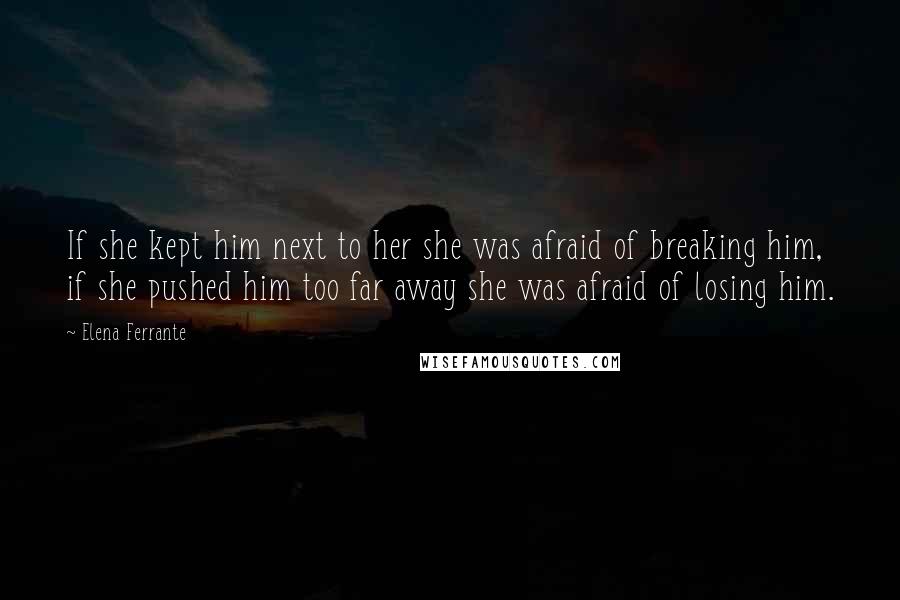 Elena Ferrante Quotes: If she kept him next to her she was afraid of breaking him, if she pushed him too far away she was afraid of losing him.
