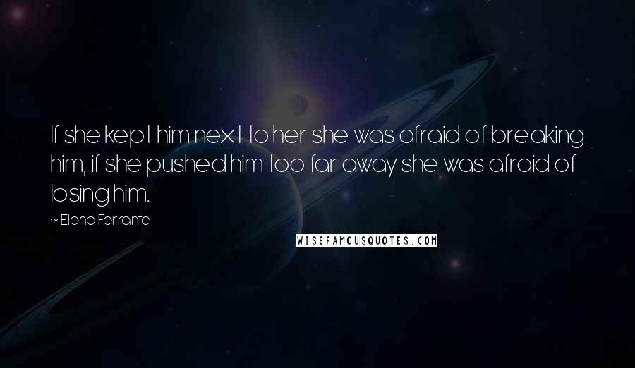 Elena Ferrante Quotes: If she kept him next to her she was afraid of breaking him, if she pushed him too far away she was afraid of losing him.