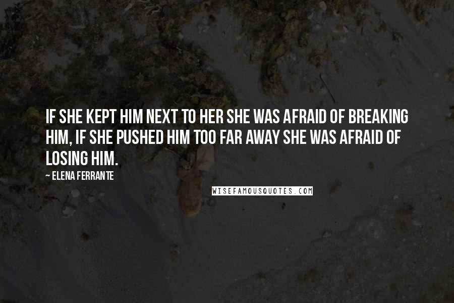 Elena Ferrante Quotes: If she kept him next to her she was afraid of breaking him, if she pushed him too far away she was afraid of losing him.