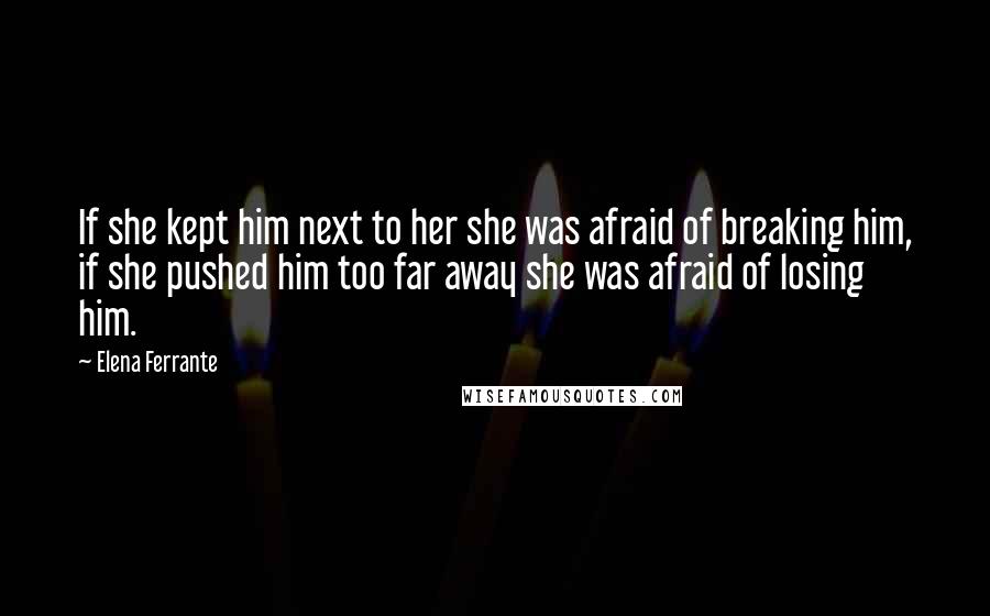 Elena Ferrante Quotes: If she kept him next to her she was afraid of breaking him, if she pushed him too far away she was afraid of losing him.