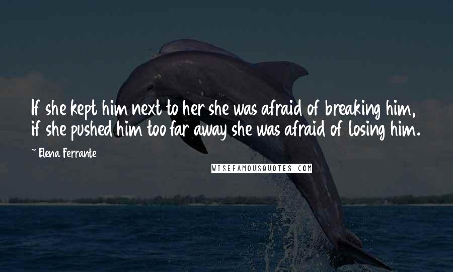 Elena Ferrante Quotes: If she kept him next to her she was afraid of breaking him, if she pushed him too far away she was afraid of losing him.