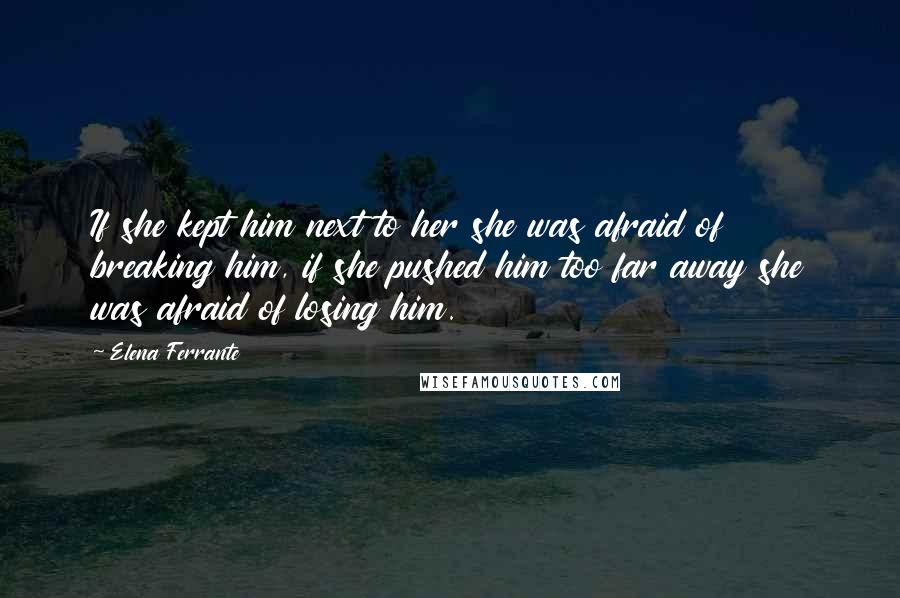 Elena Ferrante Quotes: If she kept him next to her she was afraid of breaking him, if she pushed him too far away she was afraid of losing him.