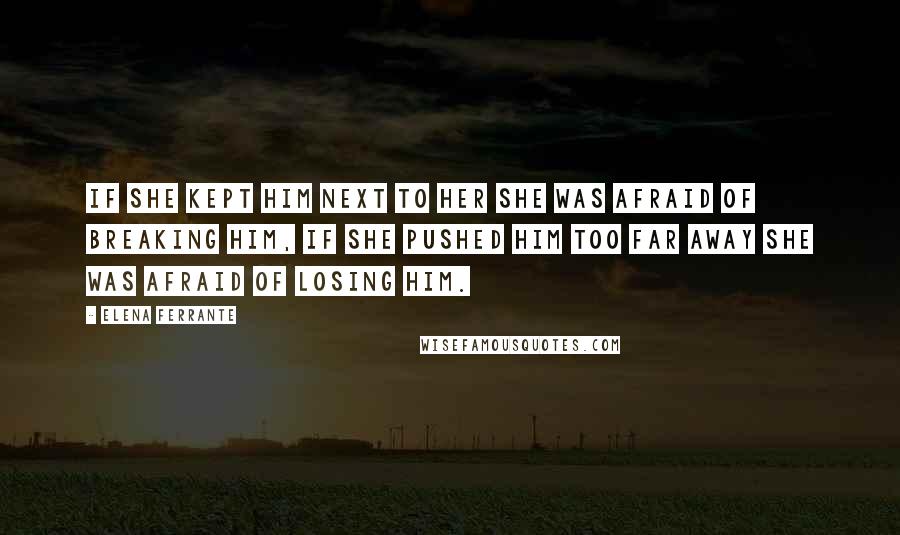Elena Ferrante Quotes: If she kept him next to her she was afraid of breaking him, if she pushed him too far away she was afraid of losing him.