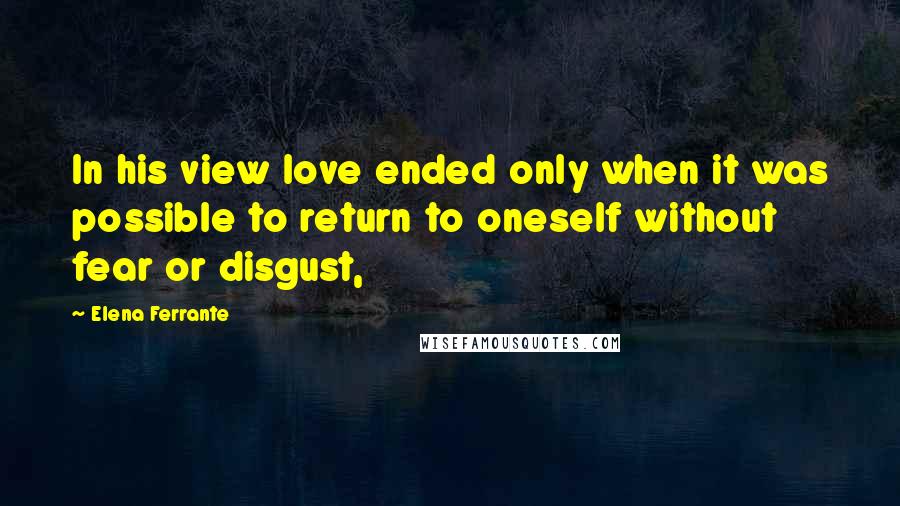 Elena Ferrante Quotes: In his view love ended only when it was possible to return to oneself without fear or disgust,