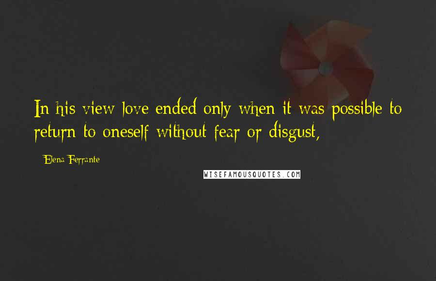 Elena Ferrante Quotes: In his view love ended only when it was possible to return to oneself without fear or disgust,