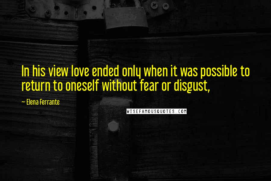 Elena Ferrante Quotes: In his view love ended only when it was possible to return to oneself without fear or disgust,