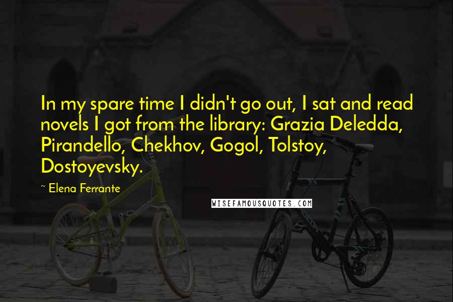 Elena Ferrante Quotes: In my spare time I didn't go out, I sat and read novels I got from the library: Grazia Deledda, Pirandello, Chekhov, Gogol, Tolstoy, Dostoyevsky.