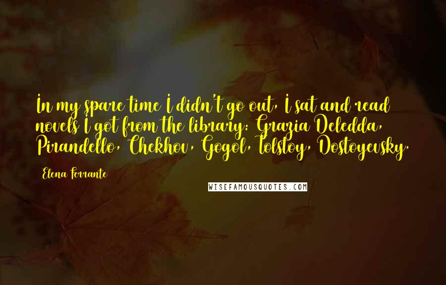 Elena Ferrante Quotes: In my spare time I didn't go out, I sat and read novels I got from the library: Grazia Deledda, Pirandello, Chekhov, Gogol, Tolstoy, Dostoyevsky.