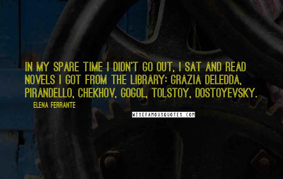 Elena Ferrante Quotes: In my spare time I didn't go out, I sat and read novels I got from the library: Grazia Deledda, Pirandello, Chekhov, Gogol, Tolstoy, Dostoyevsky.