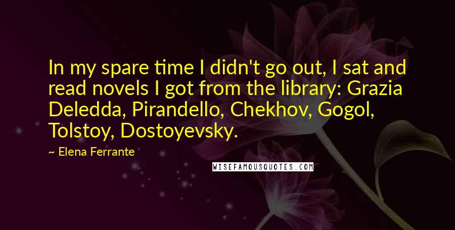 Elena Ferrante Quotes: In my spare time I didn't go out, I sat and read novels I got from the library: Grazia Deledda, Pirandello, Chekhov, Gogol, Tolstoy, Dostoyevsky.