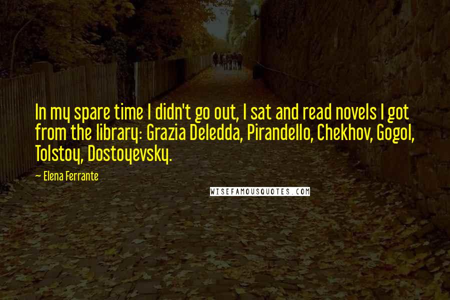Elena Ferrante Quotes: In my spare time I didn't go out, I sat and read novels I got from the library: Grazia Deledda, Pirandello, Chekhov, Gogol, Tolstoy, Dostoyevsky.