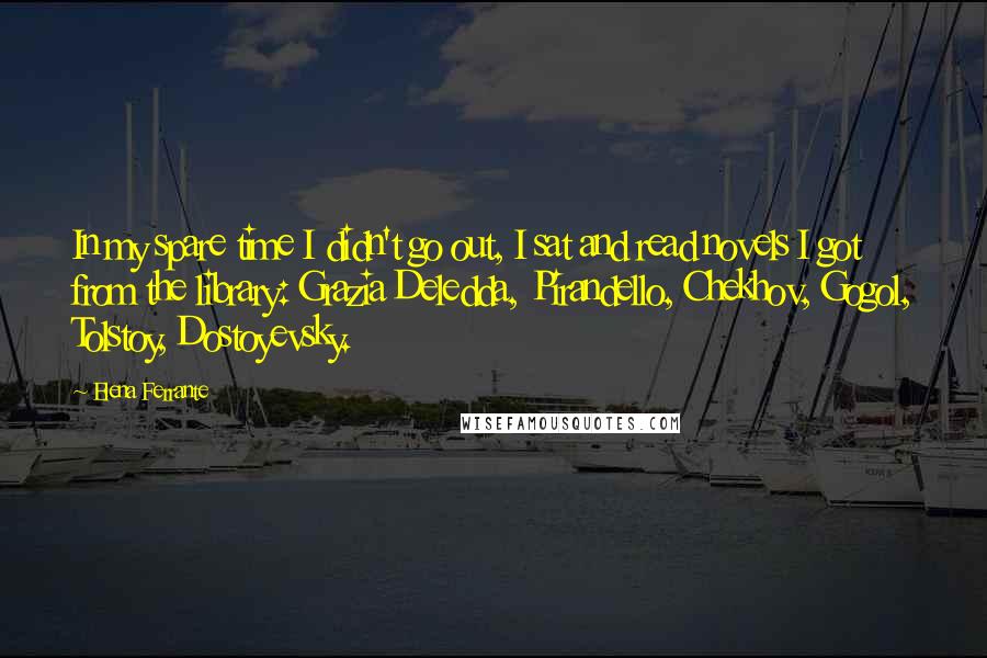 Elena Ferrante Quotes: In my spare time I didn't go out, I sat and read novels I got from the library: Grazia Deledda, Pirandello, Chekhov, Gogol, Tolstoy, Dostoyevsky.