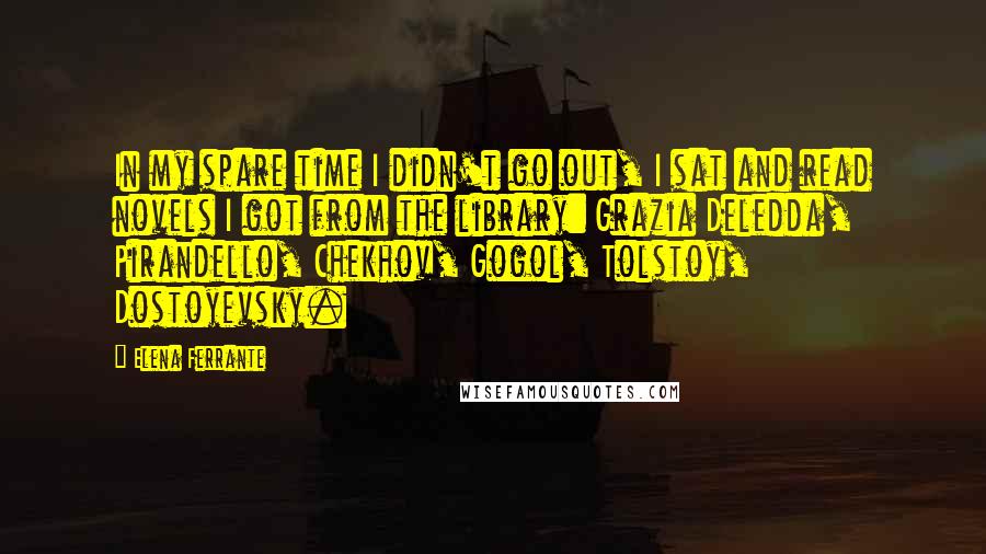 Elena Ferrante Quotes: In my spare time I didn't go out, I sat and read novels I got from the library: Grazia Deledda, Pirandello, Chekhov, Gogol, Tolstoy, Dostoyevsky.