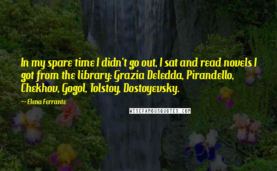 Elena Ferrante Quotes: In my spare time I didn't go out, I sat and read novels I got from the library: Grazia Deledda, Pirandello, Chekhov, Gogol, Tolstoy, Dostoyevsky.