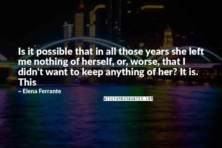 Elena Ferrante Quotes: Is it possible that in all those years she left me nothing of herself, or, worse, that I didn't want to keep anything of her? It is. This