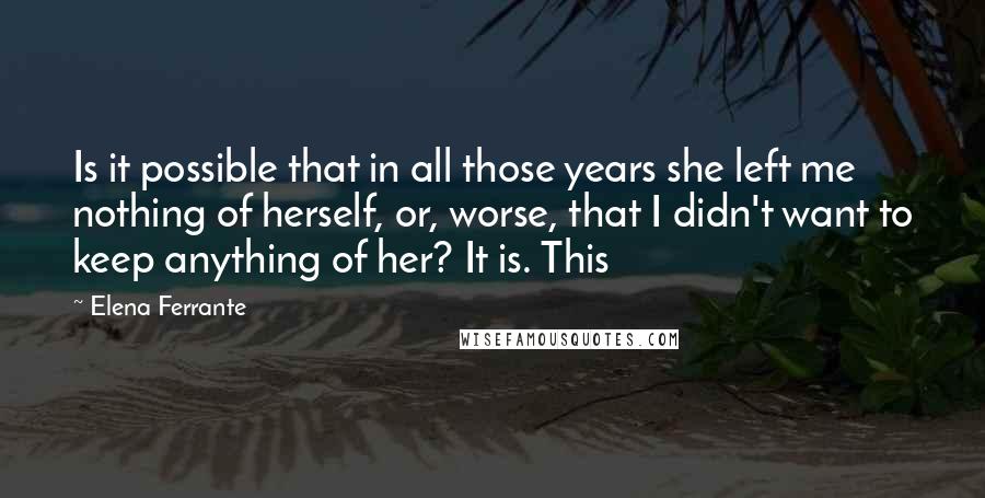 Elena Ferrante Quotes: Is it possible that in all those years she left me nothing of herself, or, worse, that I didn't want to keep anything of her? It is. This