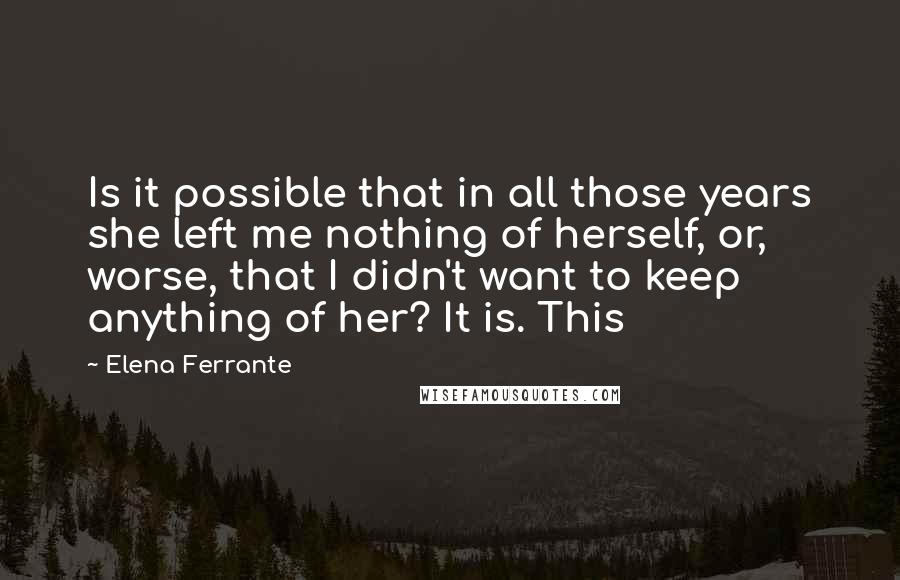 Elena Ferrante Quotes: Is it possible that in all those years she left me nothing of herself, or, worse, that I didn't want to keep anything of her? It is. This