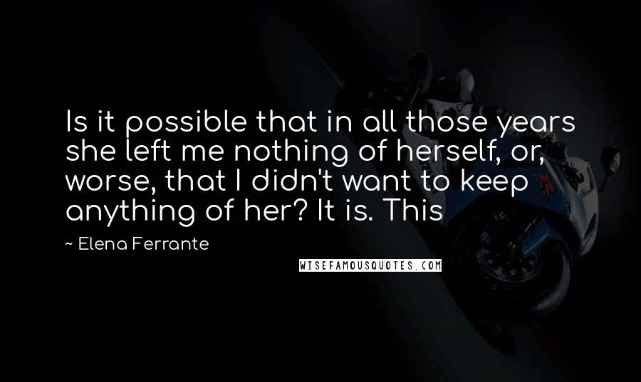 Elena Ferrante Quotes: Is it possible that in all those years she left me nothing of herself, or, worse, that I didn't want to keep anything of her? It is. This