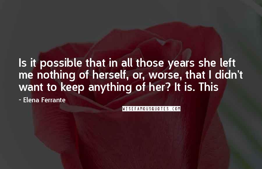 Elena Ferrante Quotes: Is it possible that in all those years she left me nothing of herself, or, worse, that I didn't want to keep anything of her? It is. This