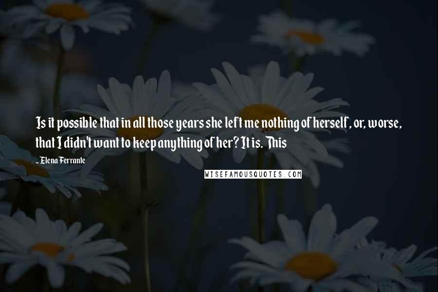 Elena Ferrante Quotes: Is it possible that in all those years she left me nothing of herself, or, worse, that I didn't want to keep anything of her? It is. This