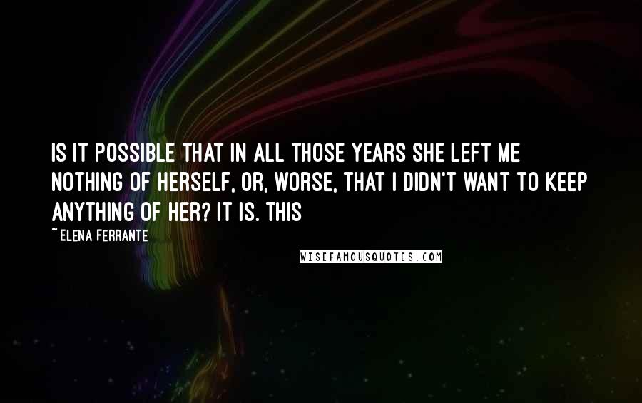 Elena Ferrante Quotes: Is it possible that in all those years she left me nothing of herself, or, worse, that I didn't want to keep anything of her? It is. This