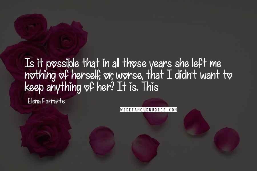 Elena Ferrante Quotes: Is it possible that in all those years she left me nothing of herself, or, worse, that I didn't want to keep anything of her? It is. This