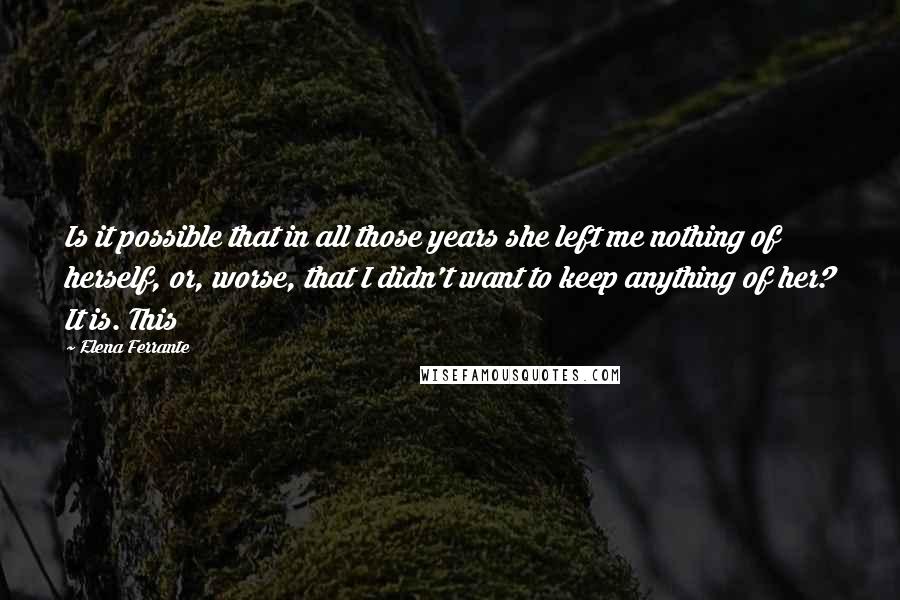 Elena Ferrante Quotes: Is it possible that in all those years she left me nothing of herself, or, worse, that I didn't want to keep anything of her? It is. This