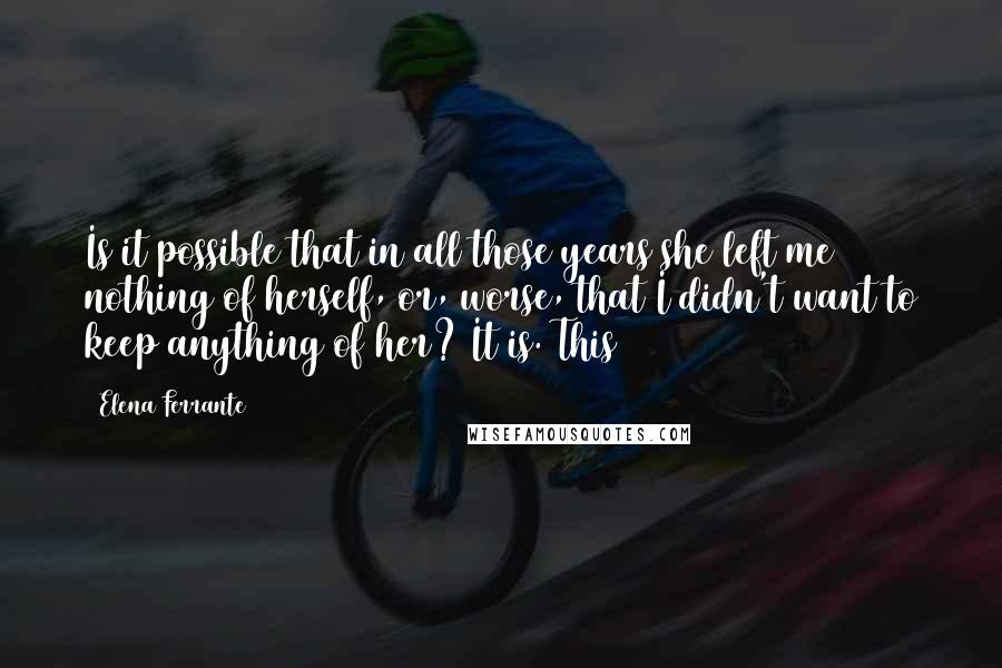 Elena Ferrante Quotes: Is it possible that in all those years she left me nothing of herself, or, worse, that I didn't want to keep anything of her? It is. This