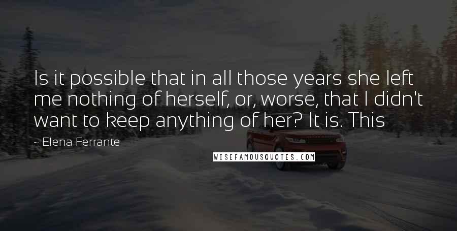 Elena Ferrante Quotes: Is it possible that in all those years she left me nothing of herself, or, worse, that I didn't want to keep anything of her? It is. This