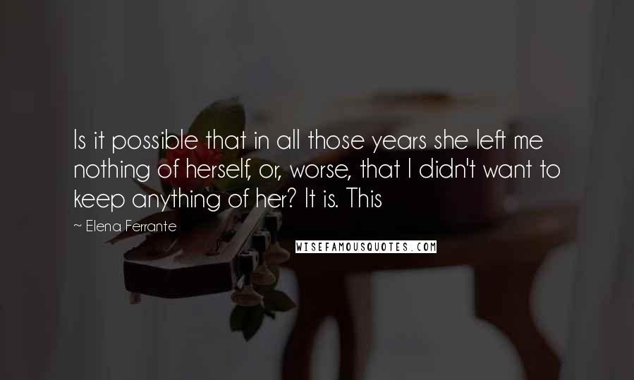 Elena Ferrante Quotes: Is it possible that in all those years she left me nothing of herself, or, worse, that I didn't want to keep anything of her? It is. This