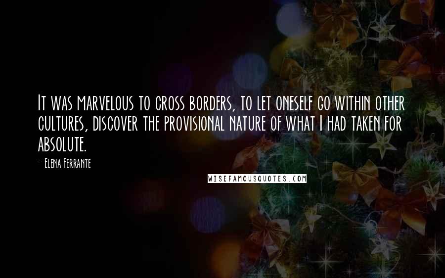 Elena Ferrante Quotes: It was marvelous to cross borders, to let oneself go within other cultures, discover the provisional nature of what I had taken for absolute.