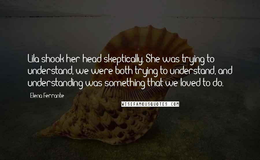 Elena Ferrante Quotes: Lila shook her head skeptically. She was trying to understand, we were both trying to understand, and understanding was something that we loved to do.